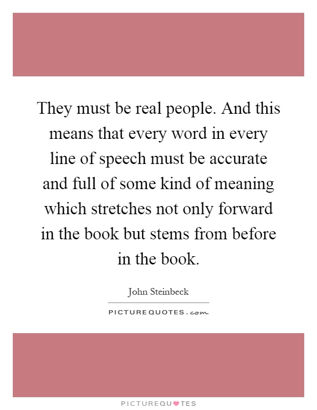 They must be real people. And this means that every word in every line of speech must be accurate and full of some kind of meaning which stretches not only forward in the book but stems from before in the book Picture Quote #1