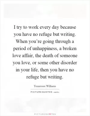 I try to work every day because you have no refuge but writing. When you’re going through a period of unhappiness, a broken love affair, the death of someone you love, or some other disorder in your life, then you have no refuge but writing Picture Quote #1