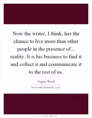 Now the writer, I think, has the chance to live more than other people in the presence of... reality. It is his business to find it and collect it and communicate it to the rest of us Picture Quote #1
