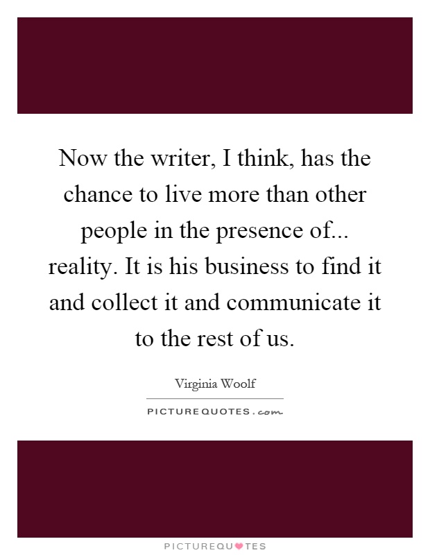 Now the writer, I think, has the chance to live more than other people in the presence of... reality. It is his business to find it and collect it and communicate it to the rest of us Picture Quote #1