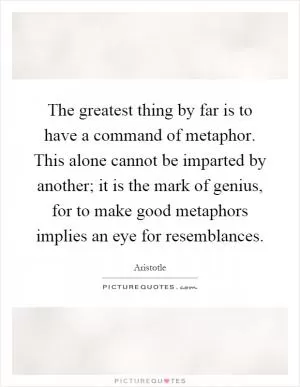 The greatest thing by far is to have a command of metaphor. This alone cannot be imparted by another; it is the mark of genius, for to make good metaphors implies an eye for resemblances Picture Quote #1