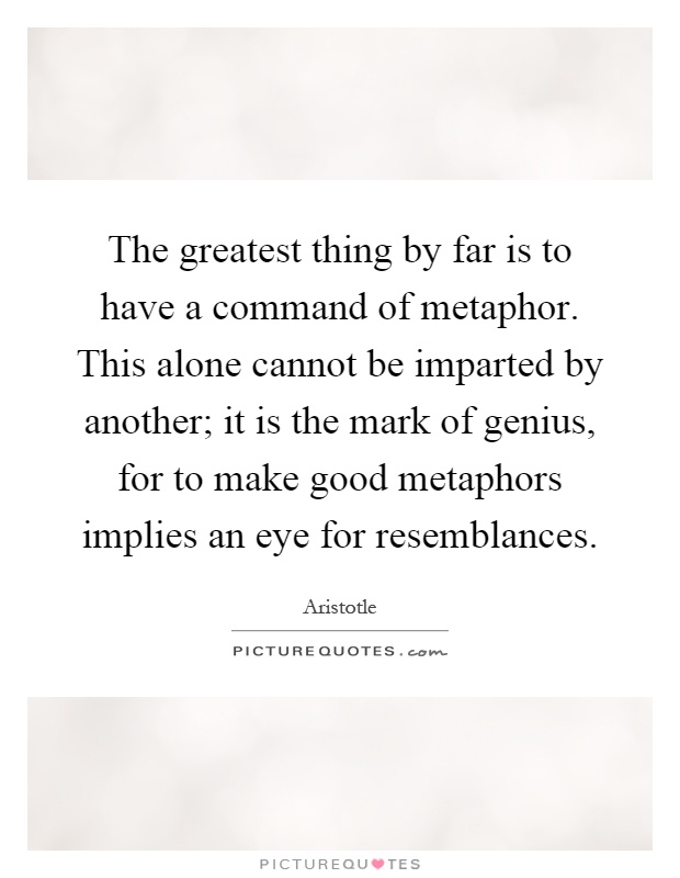 The greatest thing by far is to have a command of metaphor. This alone cannot be imparted by another; it is the mark of genius, for to make good metaphors implies an eye for resemblances Picture Quote #1