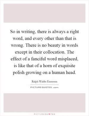 So in writing, there is always a right word, and every other than that is wrong. There is no beauty in words except in their collocation. The effect of a fanciful word misplaced, is like that of a horn of exquisite polish growing on a human head Picture Quote #1