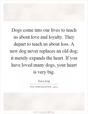 Dogs come into our lives to teach us about love and loyalty. They depart to teach us about loss. A new dog never replaces an old dog; it merely expands the heart. If you have loved many dogs, your heart is very big Picture Quote #1