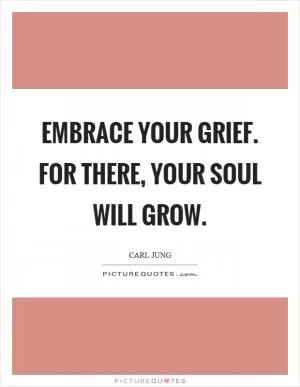 Embrace your grief. For there, your soul will grow Picture Quote #1