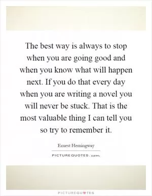 The best way is always to stop when you are going good and when you know what will happen next. If you do that every day when you are writing a novel you will never be stuck. That is the most valuable thing I can tell you so try to remember it Picture Quote #1