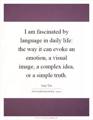 I am fascinated by language in daily life: the way it can evoke an emotion, a visual image, a complex idea, or a simple truth Picture Quote #1