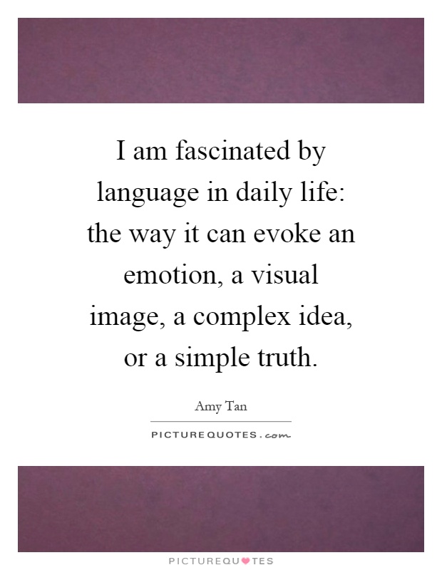 I am fascinated by language in daily life: the way it can evoke an emotion, a visual image, a complex idea, or a simple truth Picture Quote #1