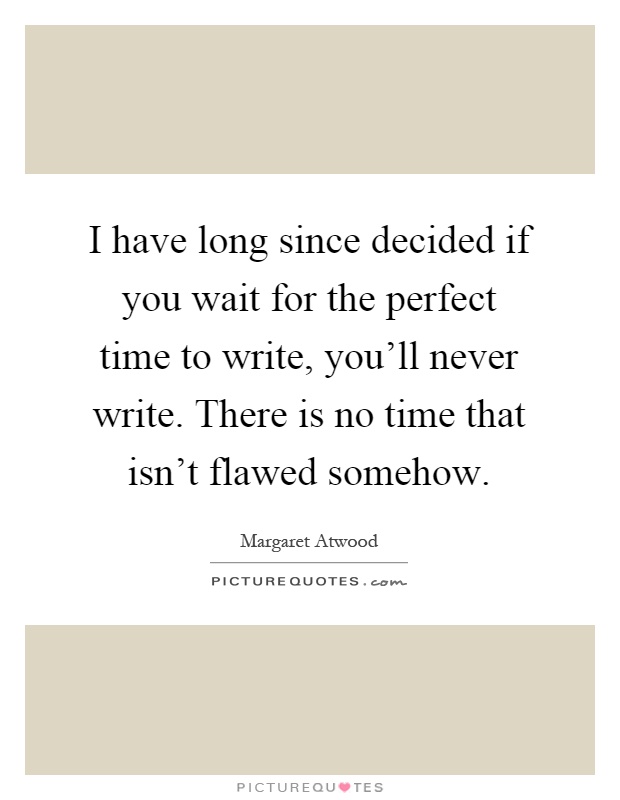 I have long since decided if you wait for the perfect time to write, you'll never write. There is no time that isn't flawed somehow Picture Quote #1