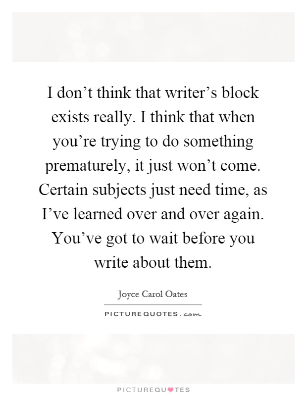 I don't think that writer's block exists really. I think that when you're trying to do something prematurely, it just won't come. Certain subjects just need time, as I've learned over and over again. You've got to wait before you write about them Picture Quote #1