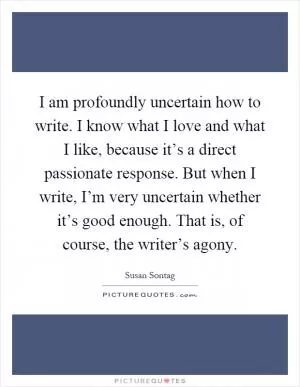 I am profoundly uncertain how to write. I know what I love and what I like, because it’s a direct passionate response. But when I write, I’m very uncertain whether it’s good enough. That is, of course, the writer’s agony Picture Quote #1