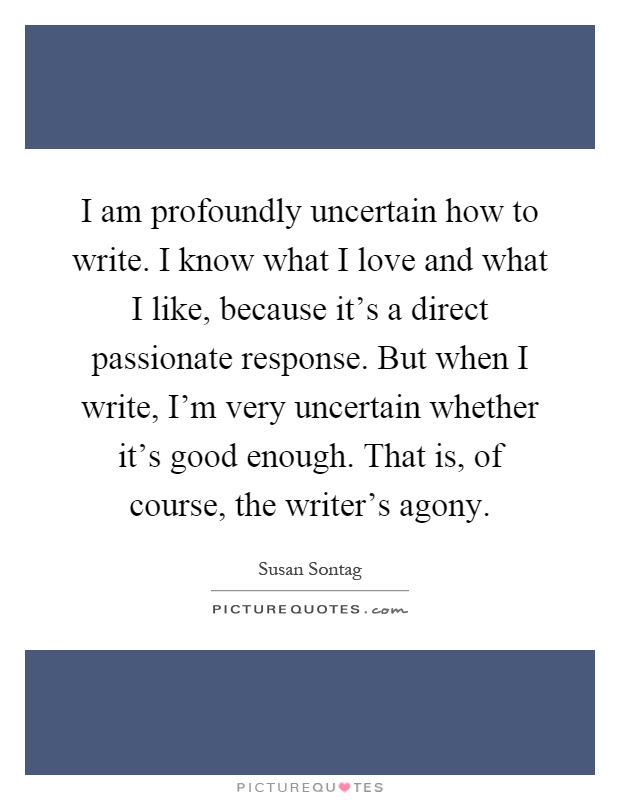 I am profoundly uncertain how to write. I know what I love and what I like, because it's a direct passionate response. But when I write, I'm very uncertain whether it's good enough. That is, of course, the writer's agony Picture Quote #1