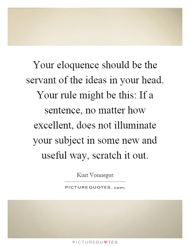 Your eloquence should be the servant of the ideas in your head. Your rule might be this: If a sentence, no matter how excellent, does not illuminate your subject in some new and useful way, scratch it out Picture Quote #1