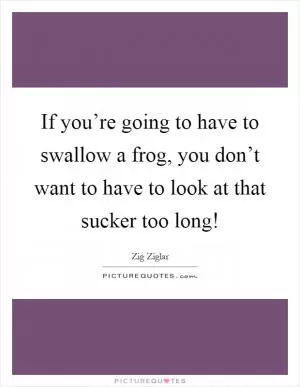 If you’re going to have to swallow a frog, you don’t want to have to look at that sucker too long! Picture Quote #1