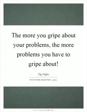 The more you gripe about your problems, the more problems you have to gripe about! Picture Quote #1