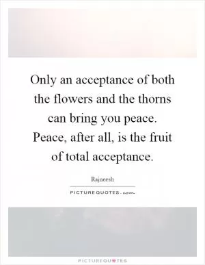 Only an acceptance of both the flowers and the thorns can bring you peace. Peace, after all, is the fruit of total acceptance Picture Quote #1