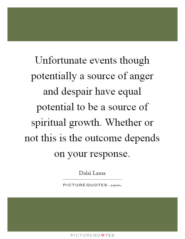 Unfortunate events though potentially a source of anger and despair have equal potential to be a source of spiritual growth. Whether or not this is the outcome depends on your response Picture Quote #1