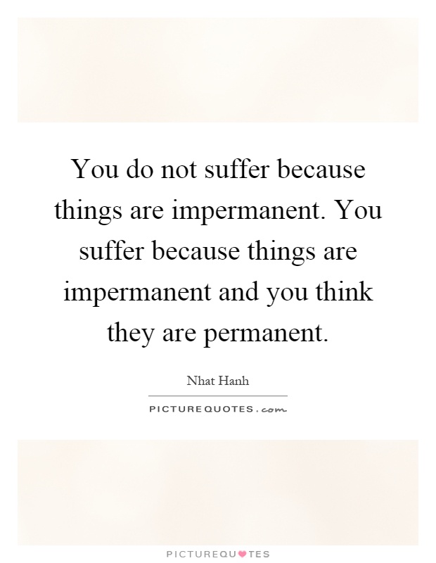 You do not suffer because things are impermanent. You suffer because things are impermanent and you think they are permanent Picture Quote #1