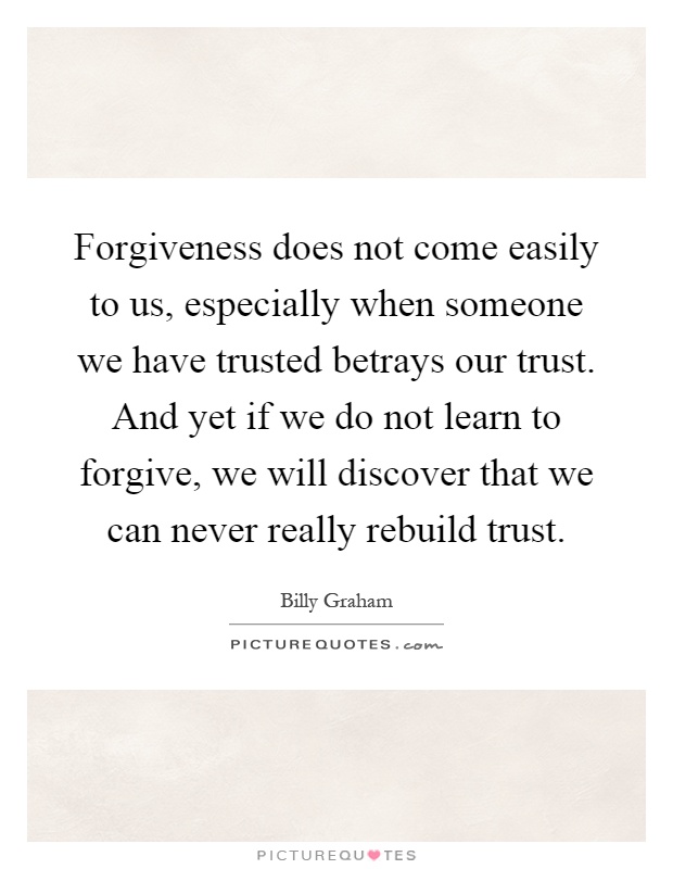 Forgiveness does not come easily to us, especially when someone we have trusted betrays our trust. And yet if we do not learn to forgive, we will discover that we can never really rebuild trust Picture Quote #1