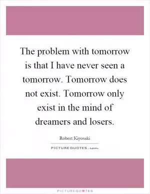 The problem with tomorrow is that I have never seen a tomorrow. Tomorrow does not exist. Tomorrow only exist in the mind of dreamers and losers Picture Quote #1