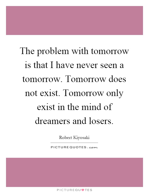 The problem with tomorrow is that I have never seen a tomorrow. Tomorrow does not exist. Tomorrow only exist in the mind of dreamers and losers Picture Quote #1