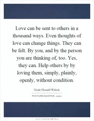 Love can be sent to others in a thousand ways. Even thoughts of love can change things. They can be felt. By you, and by the person you are thinking of, too. Yes, they can. Help others by by loving them, simply, plainly, openly, without condition Picture Quote #1