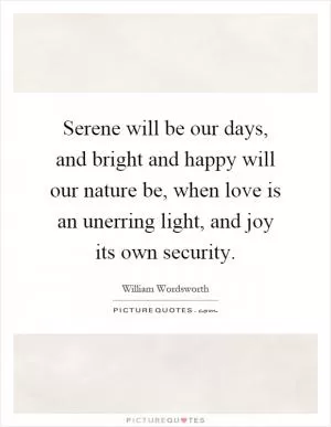Serene will be our days, and bright and happy will our nature be, when love is an unerring light, and joy its own security Picture Quote #1