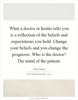 What a doctor or healer tells you is a reflection of the beliefs and expectations you hold. Change your beliefs and you change the prognosis. Who is the doctor? The mind of the patient Picture Quote #1
