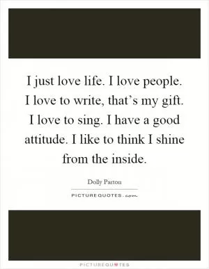 I just love life. I love people. I love to write, that’s my gift. I love to sing. I have a good attitude. I like to think I shine from the inside Picture Quote #1