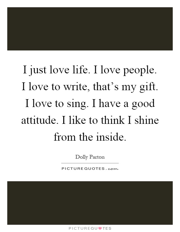 I just love life. I love people. I love to write, that's my gift. I love to sing. I have a good attitude. I like to think I shine from the inside Picture Quote #1