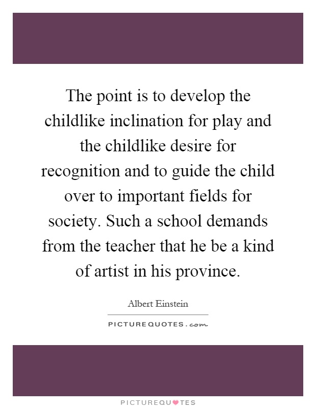 The point is to develop the childlike inclination for play and the childlike desire for recognition and to guide the child over to important fields for society. Such a school demands from the teacher that he be a kind of artist in his province Picture Quote #1