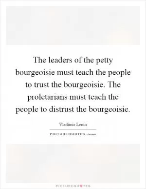 The leaders of the petty bourgeoisie must teach the people to trust the bourgeoisie. The proletarians must teach the people to distrust the bourgeoisie Picture Quote #1