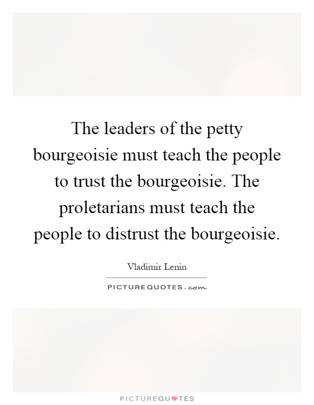 The leaders of the petty bourgeoisie must teach the people to trust the bourgeoisie. The proletarians must teach the people to distrust the bourgeoisie Picture Quote #1