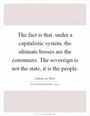 The fact is that, under a capitalistic system, the ultimate bosses are the consumers. The sovereign is not the state, it is the people Picture Quote #1