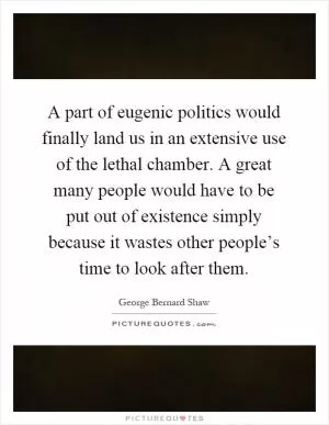 A part of eugenic politics would finally land us in an extensive use of the lethal chamber. A great many people would have to be put out of existence simply because it wastes other people’s time to look after them Picture Quote #1