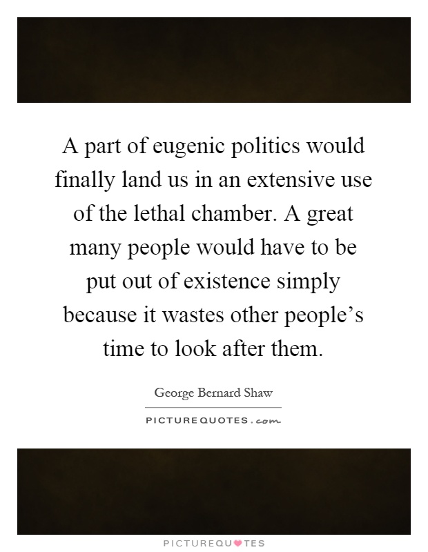 A part of eugenic politics would finally land us in an extensive use of the lethal chamber. A great many people would have to be put out of existence simply because it wastes other people's time to look after them Picture Quote #1