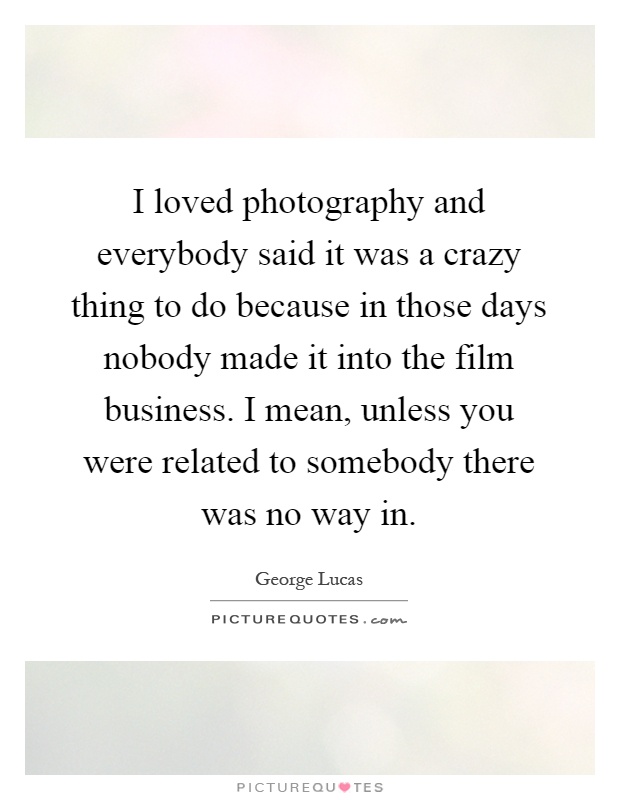 I loved photography and everybody said it was a crazy thing to do because in those days nobody made it into the film business. I mean, unless you were related to somebody there was no way in Picture Quote #1