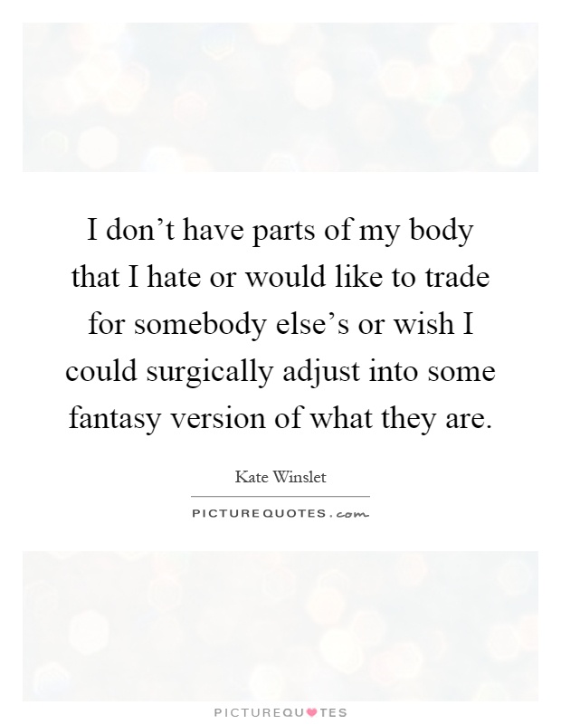I don't have parts of my body that I hate or would like to trade for somebody else's or wish I could surgically adjust into some fantasy version of what they are Picture Quote #1