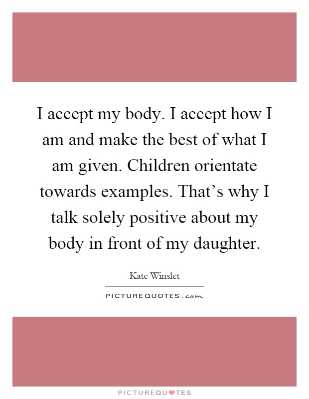 I accept my body. I accept how I am and make the best of what I am given. Children orientate towards examples. That's why I talk solely positive about my body in front of my daughter Picture Quote #1