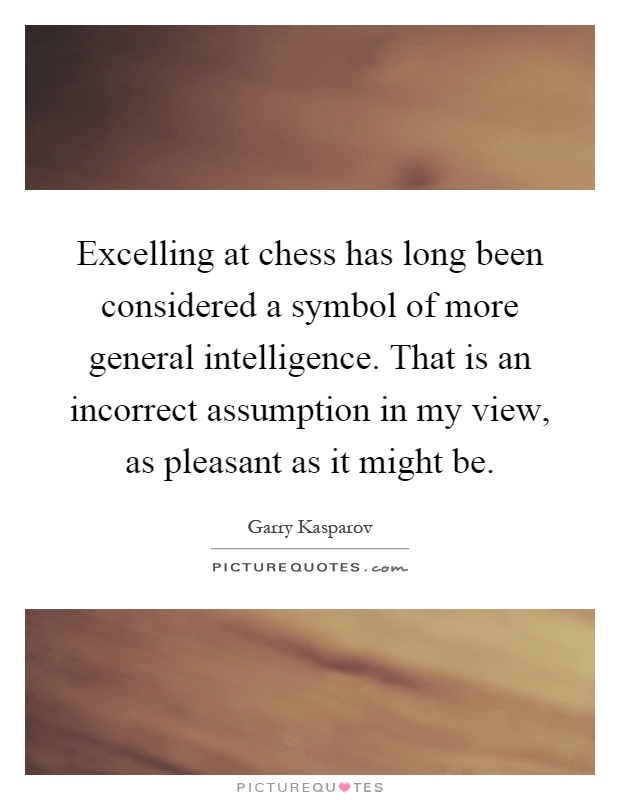 Excelling at chess has long been considered a symbol of more general intelligence. That is an incorrect assumption in my view, as pleasant as it might be Picture Quote #1