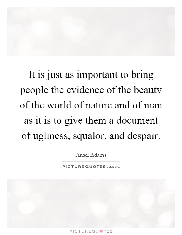 It is just as important to bring people the evidence of the beauty of the world of nature and of man as it is to give them a document of ugliness, squalor, and despair Picture Quote #1