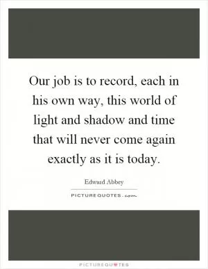 Our job is to record, each in his own way, this world of light and shadow and time that will never come again exactly as it is today Picture Quote #1