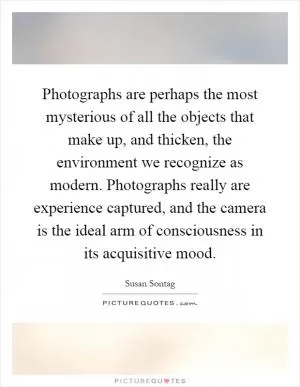Photographs are perhaps the most mysterious of all the objects that make up, and thicken, the environment we recognize as modern. Photographs really are experience captured, and the camera is the ideal arm of consciousness in its acquisitive mood Picture Quote #1