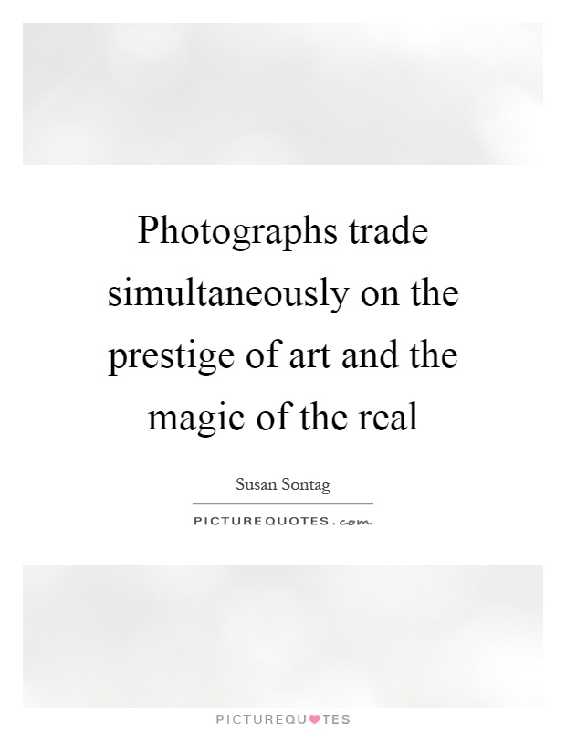 Photographs trade simultaneously on the prestige of art and the magic of the real Picture Quote #1