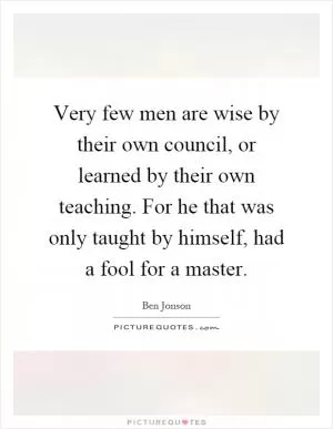 Very few men are wise by their own council, or learned by their own teaching. For he that was only taught by himself, had a fool for a master Picture Quote #1