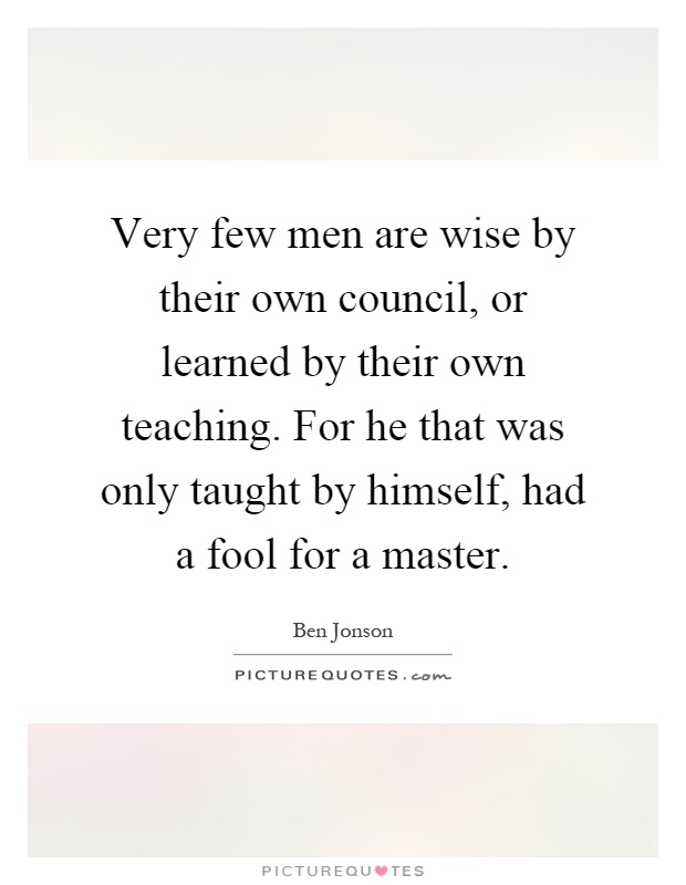 Very few men are wise by their own council, or learned by their own teaching. For he that was only taught by himself, had a fool for a master Picture Quote #1