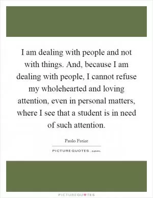I am dealing with people and not with things. And, because I am dealing with people, I cannot refuse my wholehearted and loving attention, even in personal matters, where I see that a student is in need of such attention Picture Quote #1