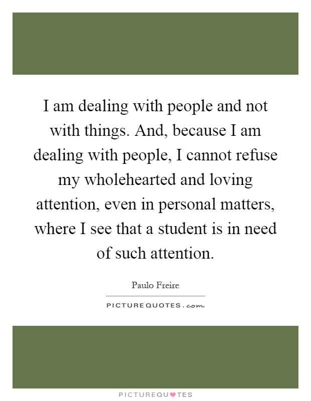 I am dealing with people and not with things. And, because I am dealing with people, I cannot refuse my wholehearted and loving attention, even in personal matters, where I see that a student is in need of such attention Picture Quote #1
