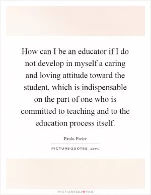 How can I be an educator if I do not develop in myself a caring and loving attitude toward the student, which is indispensable on the part of one who is committed to teaching and to the education process itself Picture Quote #1