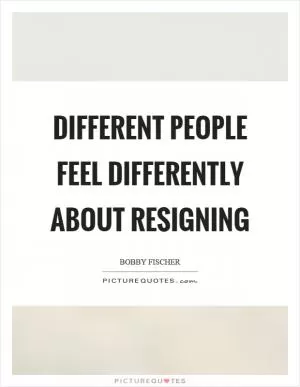Different people feel differently about resigning Picture Quote #1